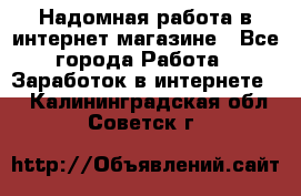 Надомная работа в интернет магазине - Все города Работа » Заработок в интернете   . Калининградская обл.,Советск г.